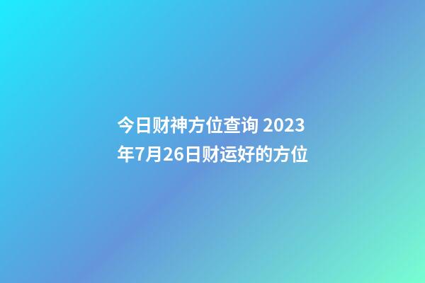 今日财神方位查询 2023年7月26日财运好的方位